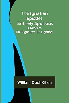 The Ignatian Epistles Entirely Spurious; A Reply To The Right Rev. Dr. Lightfoot