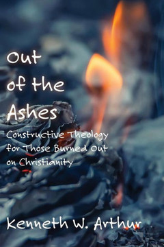 Out Of The Ashes: Constructive Theology For Those Burned Out On Christianity