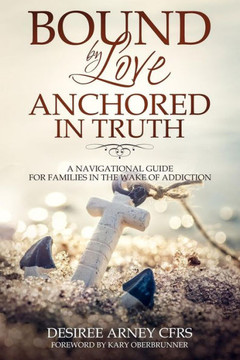 BOUND BY LOVE ANCHORED IN TRUTH: A NAVIGATIONAL GUIDE FOR FOR FAMILIES IN THE WAKE OF ADDICTION
