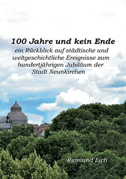 100 Jahre Und Kein Ende: Ein Rückblick Auf Städtische Und Weltgeschichtliche Ereignisse Zum Hundertjährigen Jubiläum Der Stadt Neunkirchen (German Edition)