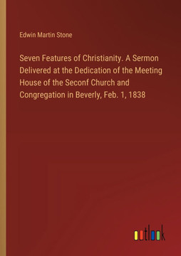 Seven Features of Christianity. A Sermon Delivered at the Dedication of the Meeting House of the Seconf Church and Congregation in Beverly, Feb. 1, 1838