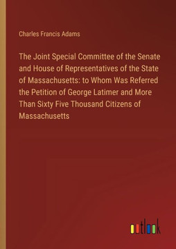 The Joint Special Committee of the Senate and House of Representatives of the State of Massachusetts: to Whom Was Referred the Petition of George Latimer and More Than Sixty Five Thousand Citizens of Massachusetts