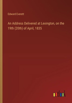 An Address Delivered at Lexington, on the 19th (20th) of April, 1835 An Address Delivered at Lexington, on the 19th (20th) of April, 1835