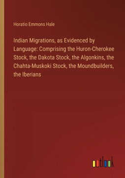 Indian Migrations, as Evidenced by Language: Comprising the Huron-Cherokee Stock, the Dakota Stock, the Algonkins, the Chahta-Muskoki Stock, the Moundbuilders, the Iberians Indian Migrations, as Evidenced by Language: Comprising the Huron-Cherokee Stock, the Dakota Stock, the Algonkins, the Chahta-Muskoki Stock, the Moundbuilders, the Iberians