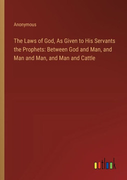 The Laws of God, As Given to His Servants the Prophets: Between God and Man, and Man and Man, and Man and Cattle The Laws of God, As Given to His Servants the Prophets: Between God and Man, and Man and Man, and Man and Cattle