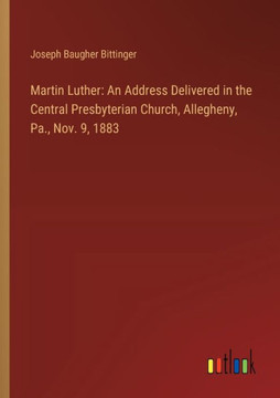 Martin Luther: An Address Delivered in the Central Presbyterian Church, Allegheny, Pa., Nov. 9, 1883