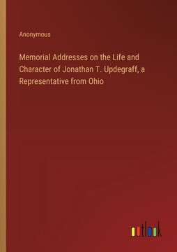 Memorial Addresses on the Life and Character of Jonathan T. Updegraff, a Representative from Ohio