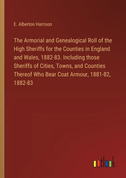 The Armorial and Genealogical Roll of the High Sheriffs for the Counties in England and Wales, 1882-83. Including those Sheriffs of Cities, Towns, and Counties Thereof Who Bear Coat Armour, 1881-82, 1882-83