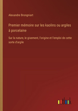 Premier mémoire sur les kaolins ou argiles à porcelaine : Sur la nature, le gisement, l'origine et l'emploi de cette sorte d'argile Premier mémoire sur les kaolins ou argiles à porcelaine : Sur la nature, le gisement, l'origine et l'emploi de cette sorte d'argile