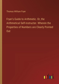Fryer's Guide to Arithmetic. Or, the Arithmetical Self-instructer. Wherein the Properties of Numbers are Clearly Pointed Out