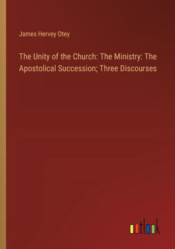 The Unity of the Church: The Ministry: The Apostolical Succession; Three Discourses