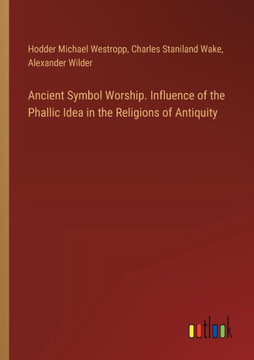 Ancient Symbol Worship. Influence of the Phallic Idea in the Religions of Antiquity Ancient Symbol Worship. Influence of the Phallic Idea in the Religions of Antiquity