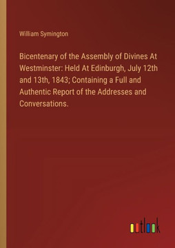 Bicentenary of the Assembly of Divines At Westminster : Held At Edinburgh, July 12th and 13th, 1843; Containing a Full and Authentic Report of the Addresses and Conversations. Bicentenary of the Assembly of Divines At Westminster : Held At Edinburgh, July 12th and 13th, 1843; Containing a Full and Authentic Report of the Addresses and Conversations.