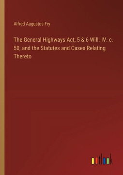 The General Highways Act, 5 & 6 Will. IV. c. 50, and the Statutes and Cases Relating Thereto