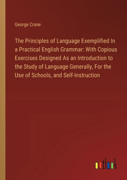 The Principles of Language Exemplified In a Practical English Grammar: With Copious Exercises Designed As an Introduction to the Study of Language Generally, For the Use of Schools, and Self-Instruction