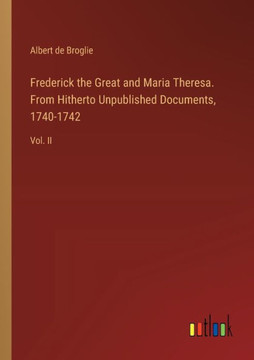 Frederick the Great and Maria Theresa. From Hitherto Unpublished Documents, 1740-1742 : Vol. II
