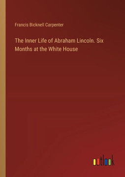 The Inner Life of Abraham Lincoln. Six Months at the White House
