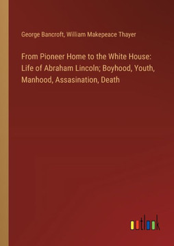 From Pioneer Home to the White House: Life of Abraham Lincoln; Boyhood, Youth, Manhood, Assasination, Death