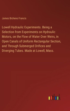 Lowell Hydraulic Experiments. Being a Selection from Experiments on Hydraulic Motors, on the Flow of Water Over Weirs, in Open Canals of Uniform Rectangular Section, and Through Submerged Orifices and Diverging Tubes. Made at Lowell, Mass.