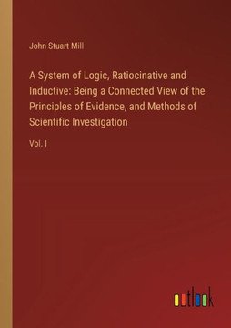 A System of Logic, Ratiocinative and Inductive : Being a Connected View of the Principles of Evidence, and Methods of Scientific Investigation: Vol. I