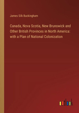 Canada, Nova Scotia, New Brunswick and Other British Provinces in North America: with a Plan of National Colonization