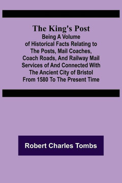 The King's Post ;Being a Volume of Historical Facts Relating to the Posts, Mail Coaches, Coach Roads, and Railway Mail Services of and Connected with the Ancient City of Bristol from 1580 to the Present Time