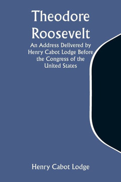 Theodore Roosevelt An Address Delivered by Henry Cabot Lodge Before the Congress of the United States Theodore Roosevelt An Address Delivered by Henry Cabot Lodge Before the Congress of the United States