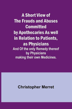 A Short View of the Frauds and Abuses Committed by Apothecaries As Well in Relation to Patients, as Physicians : And Of the Only Remedy Thereof by Physicians Making Their Own Medicines.