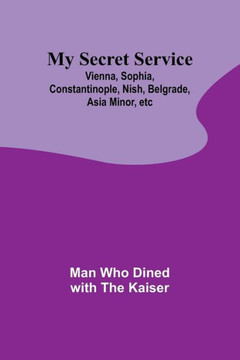 My Secret Service : Vienna, Sophia, Constantinople, Nish, Belgrade, Asia Minor, Etc