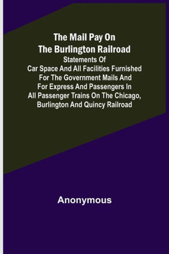 The Mail Pay on the Burlington Railroad; Statements of Car Space and All Facilities Furnished for the Government Mails and for Express and Passengers in All Passenger Trains on the Chicago, Burlington and Quincy Railroad