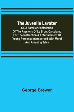 The Juvenile Lavater; Or, A Familiar Explanation of the Passions of Le Brun ; Calculated for the Instruction & Entertainment of Young Persons; Interspersed with Moral and Amusing Tales