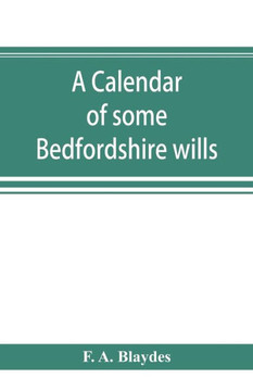 A Calendar of Some Bedfordshire Wills, Collected from Various Sources, Relating Chiefly to the Gentry and Clergy of the County of Bedford; with References, Showing Where Printed Abstracts of Many of the Same Are to Be Found