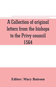 A Collection of Original Letters from the Bishops to the Privy Council, 1564, with Returns of the Justices of the Peace and Others Within Their Respective Dioceses, Classified According to Their Religious Convictions