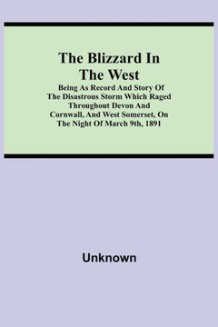 The Blizzard in the West; Being as Record and Story of the Disastrous Storm which Raged Throughout Devon and Cornwall, and West Somerset, On the Night The Blizzard in the West; Being as Record and Story of the Disastrous Storm which Raged Throughout Devon and Cornwall, and West Somerset, On the Night
