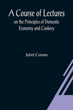 A Course of Lectures on the Principles of Domestic Economy and Cookery A Course of Lectures on the Principles of Domestic Economy and Cookery