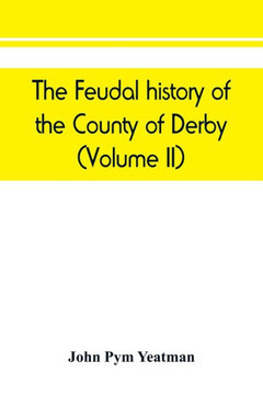 The Feudal History of the County of Derby; (chiefly During the 11th, 12th, and 13th Centuries)