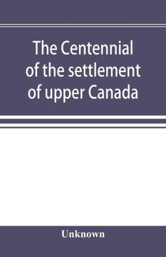 The Centennial of the Settlement of Upper Canada by the United Empire Loyalists, 1784-1884 the Celebrations at Adolphustown, Toronto and Niagara