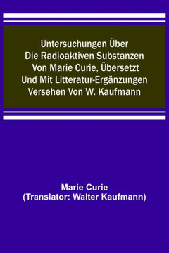 Untersuchungen über die radioaktiven Substanzen von Marie Curie, übersetzt und mit Litteratur-Ergänzungen versehen von W. Kaufmann Untersuchungen über die radioaktiven Substanzen von Marie Curie, übersetzt und mit Litteratur-Ergänzungen versehen von W. Kaufmann