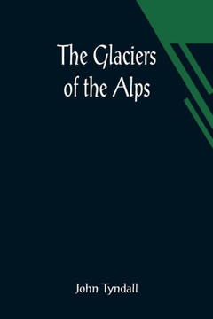The Glaciers of the Alps; Being a Narrative of Excursions and Ascents, an Account of the Origin and Phenomena of Glaciers and an Exposition of the Physical Principles to which They are Related The Glaciers of the Alps; Being a Narrative of Excursions and Ascents, an Account of the Origin and Phenomena of Glaciers and an Exposition of the Physical Principles to which They are Related