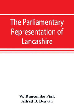 The Parliamentary Representation of Lancashire, (county and Borough), 1258-1885, with Biographical and Genealogical Notices of the Members The Parliamentary Representation of Lancashire, (county and Borough), 1258-1885, with Biographical and Genealogical Notices of the Members
