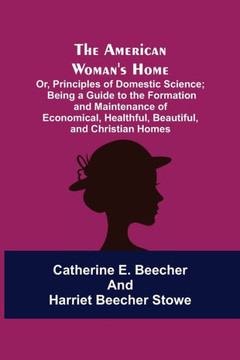 The American Woman's Home: Or, Principles of Domestic Science; Being a Guide to the Formation and Maintenance of Economical, Healthful, Beautiful