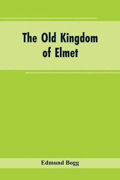 The Old Kingdom of Elmet : York and the Ainsty District; A Descriptive Sketch of the History, Antiquities, Legendary Lore, Picturesque Feature, and Rare Architecture