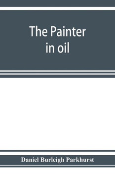The Painter in Oil; a Complete Treatise on the Principles and Technique Necessary to the Painting of Pictures in Oil Colors