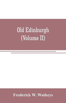 Old Edinburgh; Being an Account of the Ancient Capital of the Kingdom of Scotland, Including Its Streets, Houses, Notable Inhabitants, and Customs in the Olden Time