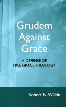 Grudem Against Grace: Defending Free Grace Theology Grudem Against Grace: Defending Free Grace Theology