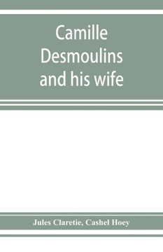 Camille Desmoulins and His Wife; Passages from the History of the Dantonists Founded Upon New and Hitherto Unpublished Documents