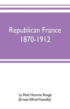 Republican France, 1870-1912; Her Presidents, Statesmen, Policy, Vicissitudes and Social Life