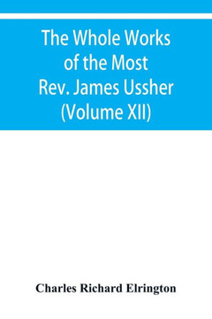 The Whole Works of the Most Rev. James Ussher, Lord Archbishop of Armagh, and Primate of All Ireland Now for the First Time Collected with a Life of T