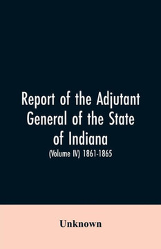 Report of the Adjutant General of the State of Indiana. (Volume IV)-1861 - 1865.