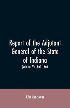 Report of the Adjutant General of the State of Indiana. (Volume V)-1861 - 1865.